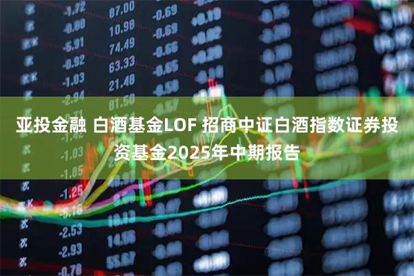 亚投金融 白酒基金LOF 招商中证白酒指数证券投资基金2025年中期报告