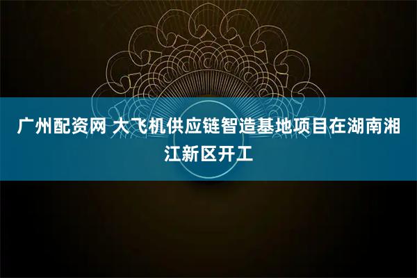 广州配资网 大飞机供应链智造基地项目在湖南湘江新区开工