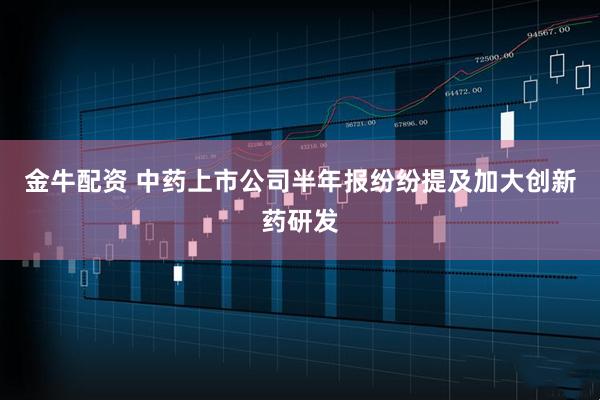 金牛配资 中药上市公司半年报纷纷提及加大创新药研发