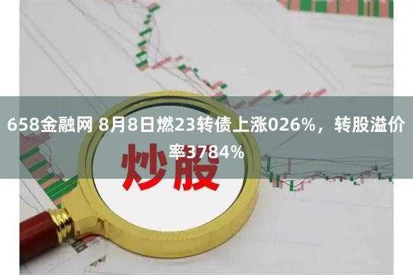 658金融网 8月8日燃23转债上涨026%，转股溢价率3784%