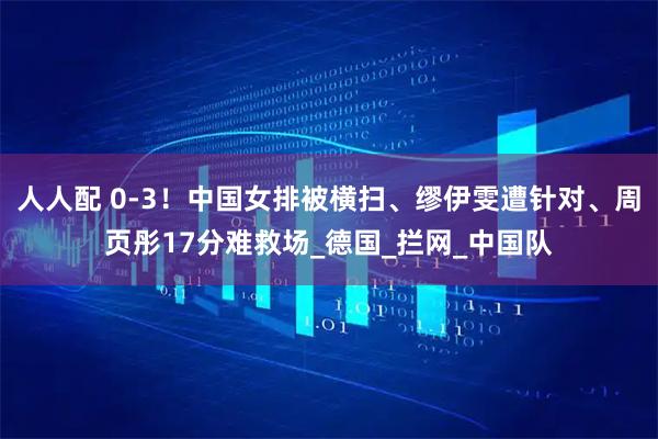 人人配 0-3！中国女排被横扫、缪伊雯遭针对、周页彤17分难救场_德国_拦网_中国队