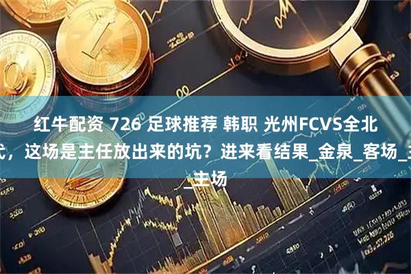 红牛配资 726 足球推荐 韩职 光州FCVS全北现代,这场是主任放出来的坑?进来看结果_金泉_客场_主场