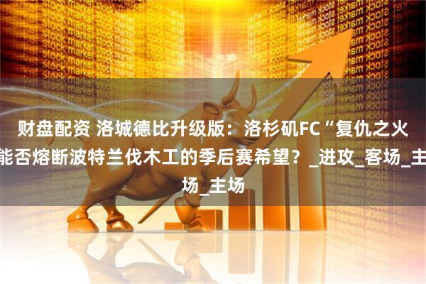 财盘配资 洛城德比升级版：洛杉矶FC“复仇之火”能否熔断波特兰伐木工的季后赛希望？_进攻_客场_主场