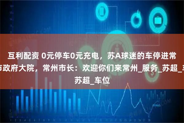 互利配资 0元停车0元充电,苏A球迷的车停进常州市政府大院,常州市长:欢迎你们来常州_服务_苏超_车位