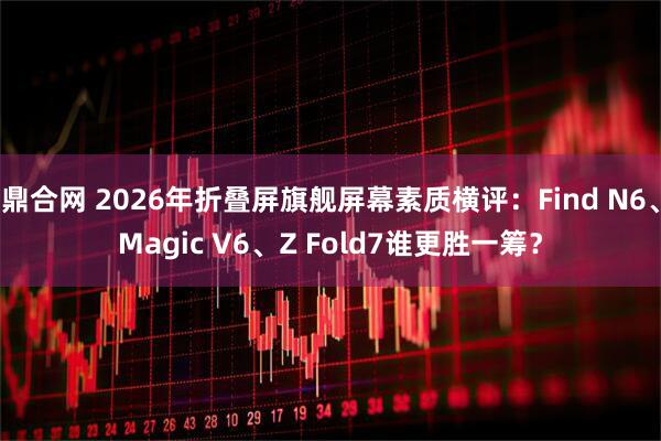 鼎合网 2026年折叠屏旗舰屏幕素质横评：Find N6、Magic V6、Z Fold7谁更胜一筹？