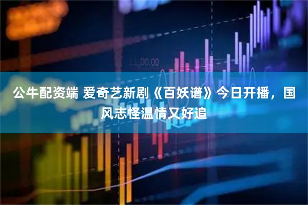 公牛配资端 爱奇艺新剧《百妖谱》今日开播，国风志怪温情又好追