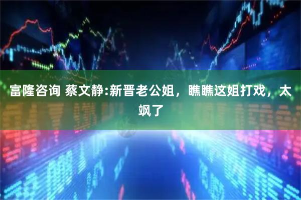 富隆咨询 蔡文静:新晋老公姐，瞧瞧这姐打戏，太飒了