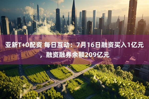 亚新T+0配资 每日互动：7月16日融资买入1亿元，融资融券余额209亿元