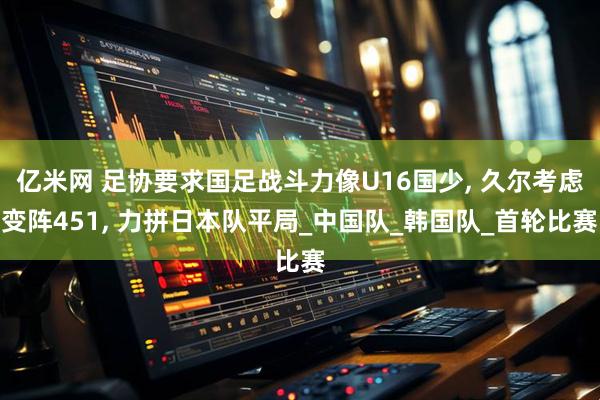 亿米网 足协要求国足战斗力像U16国少, 久尔考虑变阵451, 力拼日本队平局_中国队_韩国队_首轮比赛