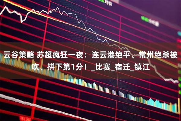 云谷策略 苏超疯狂一夜：连云港绝平、常州绝杀被吹、拼下第1分！_比赛_宿迁_镇江