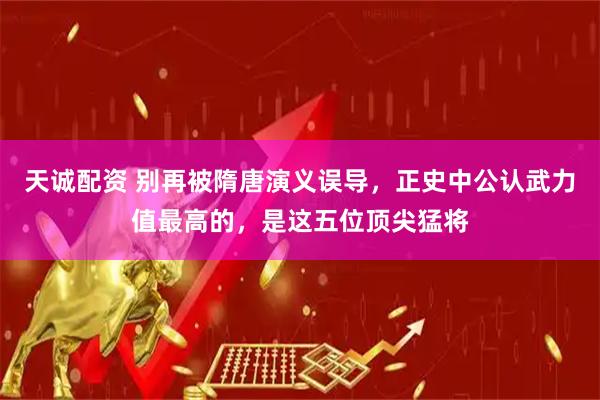 天诚配资 别再被隋唐演义误导，正史中公认武力值最高的，是这五位顶尖猛将