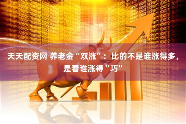 天天配资网 养老金“双涨”：比的不是谁涨得多，是看谁涨得“巧”