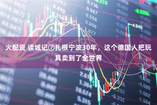 火配资 读城记⑦扎根宁波30年，这个德国人把玩具卖到了全世界