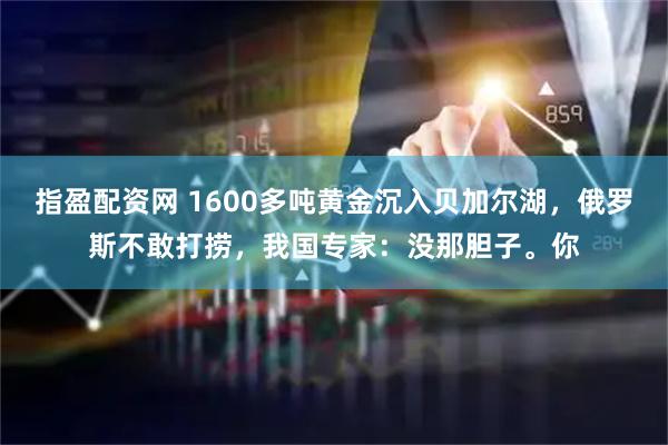 指盈配资网 1600多吨黄金沉入贝加尔湖，俄罗斯不敢打捞，我国专家：没那胆子。你
