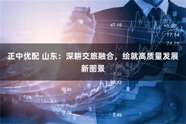 正中优配 山东：深耕交旅融合，绘就高质量发展新图景