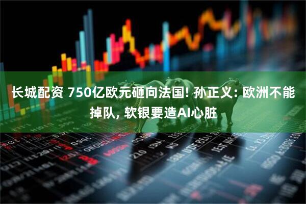长城配资 750亿欧元砸向法国! 孙正义: 欧洲不能掉队, 软银要造AI心脏