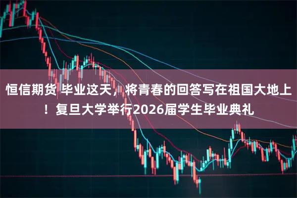 恒信期货 毕业这天，将青春的回答写在祖国大地上！复旦大学举行2026届学生毕业典礼