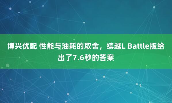 博兴优配 性能与油耗的取舍，缤越L Battle版给出了7.6秒的答案