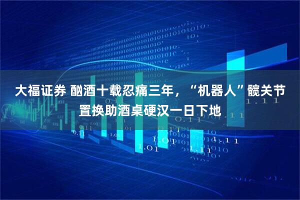 大福证券 酗酒十载忍痛三年，“机器人”髋关节置换助酒桌硬汉一日下地