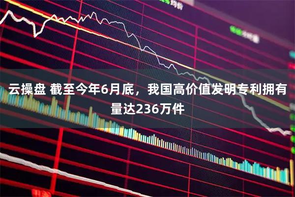 云操盘 截至今年6月底，我国高价值发明专利拥有量达236万件